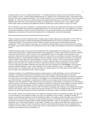 6

tenemos que decir: esto es un concepto muy primitivo ... No obstante, domina la cultura de esta Tierra primitiva. Decimos
que el Tiempo es cíclico, y tenemos algún entendimiento de eso. También vemos cómo durante el año, lo que llamamos año,
la propia Tierra tiene sus patrones de cambio. Frío y caliente, húmedo y seco, y las diferentes estaciones. Vemos los modelos
diferentes. Si vemos los ciclos de esta manera decimos que tampoco tienen nada que ver con la línea. Creo que estamos
hablando sobre estas cosas, de una manera muy simple, muy fundamental. La razón para esto, es muy simple. Cuando
éramos niños, nadie nos enseñó por qué estábamos usando el calendario que estamos usando, o lo que es el tiempo.

Por eso, llamamos a este curso, "terapéutico", para que podamos tener un poco de comprensión sobre algo que es tan básico.
Que es muy sorprendente que hayamos conseguido llegar tan lejos, sin este conocimiento. Pero como podemos ver, estamos
casi listos para matarnos a nosotros mismos, de todas maneras. Así que estamos trayendo este conocimiento al público, tan
rápidamente, como podemos. Esto puede verter alguna luz en los fundamentos oscuros de la humanidad.

Descansoooooooooooooooooooooooooooooooooooooooooooooooo

Vamos a continuar con nuestra meditación sobre el Tiempo. Quiero honrar a alguien que me precedió. En 1973 y 1974, un
hombre misterioso que bajo el nombre de Honorable Elijah Muhammad dió una serie de 22 conferencias tituladas, "La
Teología del Tiempo". Él no conoció la Ley del Tiempo, pero puso muy claro que en 20 años habría un poco de
comprensión. Y la Ley del Tiempo se tornó clara, casi, exactamente, 20 años después de las 22 conferencias de la Teología
del Tiempo, así que, ahora tenemos las 28 meditaciones en la Ley del Tiempo, que completará este proceso de comprender el
tiempo.

Acabamos la primera parte de esta sesión con la consideración del concepto primitivo de tiempo lineal y, también, con el
contraste del Tiempo Cíclico. También intentando decir cómo imaginamos el Tiempo, como el fluír de un proceso. Además,
vemos que tenemos la Tierra, el Sol y la Luna, y que, lo que llamamos el Sol, es una estrella. Cuando miramos el cielo
nocturno y vemos todas las estrellas, sabemos que nuestro Sol es una estrella, es un miembro de un entero más grande, que
llamamos la Galaxia, o el entero galáctico. Entonces, tenemos el planeta y su luna, la estrella y la Galaxia, y ése es todo un
sistema. Cuando vemos todos estos niveles diferentes, así como la Tierra, la Luna y el Sol se están moviendo, también, la
Galaxia sé esta moviendo. Hay un centro de la Galaxia y, entonces, algún otro lugar es el centro del Universo; de algún
modo, el centro de nuestro ser, el centro de la Tierra, el centro de las estrellas, el centro de la Galaxia y el centro del
Universo, están todos conectados. Podríamos decir que todos ellos están conectados en el “No-Tiempo,” así que tenemos
todos estos órdenes diferentes y vemos ¿cómo expresamos eso? tenemos una línea, un ciclo, y una espiral. La espiral
describe, mejor, el movimiento entero, así como los ciclos no se quedan quietos en el mismo lugar. De esta manera, vemos
que ese tiempo está, continuamente, dando vueltas en espiral.

Cuando nos referimos a la sociedad humana, decimos que para expresar el orden del Tiempo, existe, lo que llamamos un
calendario. Normalmente, decimos que un calendario es un instrumento para la medida del tiempo, pero ¿por qué
necesitamos hacer esto? La razón por la que necesitamos hacer esto, es debido a que representamos un punto en la evolución,
en el que, lo que era inconsciente, será consciente, y el calendario es un instrumento que participa en ese proceso. Sabemos
que un árbol incorpora su calendario, y sabemos que los delfines y otras criaturas tienen sus maneras de internalizar el
calendario como una medida de Tiempo. Nosotros somos esa criatura que va del instinto y el inconsciente a la auto-reflexión
super-consciente. En este proceso necesitamos externalizar la naturaleza y el patrón de nuestros hábitos y de nuestra memoria
en un tipo de orden, para que podamos conservar y podamos sincronizar nuestra forma social. Cuando tenemos un
calendario, por ejemplo, el que está en uso hoy en día, el Calendario Gregoriano, que, realmente, es el calendario de la Iglesia
Católica o del Vaticano, usted ve que cada día tiene un santo asociado con él. Ése es un ejemplo de usar el calendario para
conservar un tipo de memoria para que la forma social pueda ser mantenida. {Gráfico: Calendario Gregoriano}

Pero, también, sabemos que cuando miramos este calendario (Gregoriano) como un instrumento de medida, hay algo malo
con este calendario. Como apuntamos muchas veces antes, este calendario no tiene, siquiera, unidades de medida. Si
tenemos un instrumento de medida en el cual las unidades de medida no son iguales, cuando usted aplica ese instrumento de
medida, vamos a crear desorden y distorsión. Así que, podemos decir que, si el Tiempo es de la mente, entonces, los
instrumentos de tiempo que usamos establecen órdenes mentales apropiados a ellos. En otras palabras, el calendario
Gregoriano crea un orden mental desigual y distorsionado. Y debido a esto, podemos tener alguna idea, quizás, de por qué
escogimos crimen, en lugar de utopía: no hay nada en el sentido condicionado del tiempo que sigue este calendario que
conduzca a la armonía; entonces, éste es el punto más crítico, y tenemos que pensar al respecto, muy profundamente, para
entenderlo, para asegurarnos de que entendemos eso.
 