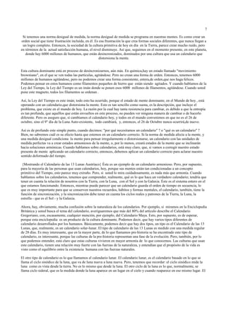 7

 Si tenemos una norma desigual de medida, la norma desigual de medida se programa en nuestras mentes. Es como crear un
orden social que tiene frustración incluída, en él. Es esa frustración la que crea formas sociales diferentes, que nunca llegan a
 un logro completo. Entonces, la sociedad de la cultura primitiva de hoy en día en la Tierra, parece crear mucho ruido, pero
en términos de la actual satisfacción humana, el nivel disminuye. Así que, seguimos en el momento presente, en este planeta,
   donde hay 6000 millones de humanos, que están desincronizados, dominados por una cultura que usa un calendario que
                                                       distorsiona la mente.


Esta cultura dominante está en proceso de desincronizarnos, aún más. En química,hay un estado llamado "movimiento
browniano", en el que se ven todas las partículas, agitándose. Pero no crean una forma de orden. Entonces, tenemos 6000
millones de humanos agitándose, pero no podemos crear una forma consistente, entera,de orden,que nos haga felices.
Podemos pensar en estos humanos como filamentos pequeños de hierro que están siendo agitados. Y cuando hablamos de la
Ley del Tiempo, la Ley del Tiempo es un imán donde se ponen esos 6000 millones de filamentos, agitándose. Cuando usted
pone este magneto, todos los filamentos se ordenan .

Así, la Ley del Tiempo es este imán; todo esto ha ocurrido, porque el estado de mente dominante, en el Mundo de hoy , está
operando con un calendario,que distorsiona la mente. Esto es tan sencillo como suena, es la descripción, que incluye el
problema, que existe en el mundo de hoy. La razón por la cual hay tanta resistencia para cambiar, es debido a que la entropía
es tan profunda, que aquéllos que están envueltos en este proceso, no pueden ver ninguna manera de cambiar o de hacerlo
diferente. Pero os aseguro que, si cambiamos el calendario hoy, y todos en el mundo convenimos en que no es el 26 de
octubre, sino el 9° día de la Luna Auto-existente, todo cambiará, y, entonces, el 26 de Octubre nunca ocurrirá,de nuevo.

Así es de profundo este simple punto, cuando decimos: "por qué necesitamos un calendario" ? o "qué es un calendario" ?
Bien, no sabremos cuál es su efecto hasta que estemos en un calendario correcto. Si la norma de medida afecta a la mente, y
una medida desigual condiciona la mente para pensar irregularmente o distorsionarse, un calendario con las unidades de
medida perfectas va a crear estados armoniosos de la mente, o, por lo menos, creará estados de la mente que se inclinarán
hacia soluciones armónicas. Cuando hablamos sobre calendarios, está muy claro, que, si vamos a corregir nuestro estado
presente de mente aplicando un calendario correcto, entonces, debemos aplicar un calendario correcto para aclarar nuestro
sentido deformado del tiempo.

 {Mostrando el Calendario de las 13 Lunas Austríaco} Éste es un ejemplo de un calendario armonioso. Pero, por supuesto,
para la mayoría de las personas que usan calendarios, hoy, porque sus mentes están tan condicionadas a un concepto
primitivo del Tiempo, esto parece muy extraño. Pero, si usted lo mira cuidadosamente, es nada más que armonía. Cuando
hablamos sobre los calendarios, tenemos que comprender, realmente, qué es lo que hace.un verdadero calendario; tendría que
tener en cuenta la relación de nosotros con la Tierra, con la Luna, con el Sol y con la Galaxia. Éste es el sistema entero en el
que estamos funcionando. Entonces, mientras puede parecer que un calendario guarda el orden de tiempo en secuencia, lo
que es muy importante para que se conserven nuestros recuerdos, hábitos y formas mentales, el calendario, también, tiene la
función de sincronización, y la sincronización debe tener en cuenta los ciclos reales y patrones de la Tierra, la Luna, la
estrella - que es el Sol - y la Galaxia.

Ahora, hay, obviamente, mucha confusión sobre la naturaleza de los calendarios. Por ejemplo, si miramos en la Enciclopedia
Británica y usted busca el tema del calendario, averiguaremos que más del 80% del artículo describe el Calendario
Gregoriano, con, escasamente, cualquier mención, por ejemplo, del Calendario Maya. Esto, por supuesto, es de esperar,
porque esta enciclopedia es un producto de la cultura dominante. Podemos decir, que hay varios tipos diferentes de
calendario desarrollados por los humanos. Básicamente, podemos decir que hay dos tipos, un tipo es el Calendario de las 13
Lunas, que, realmente, es un calendario solar-lunar. El tipo de calendario de las 13 Lunas es medido con una medida regular
de 28 días. Es muy interesante, que en la mayor parte, de lo que llamamos pre-historia se ha encontrado este tipo de
calendario, es interesante, porque las culturas de la pre-historia representan una fase de la evolución. Pero, también, por lo
que podemos entender, está claro que estas culturas vivieron en mayor armonía de lo que conocemos. Las culturas que usan
este calendario, tienen una relación muy fuerte con las fuerzas de la naturaleza, y entendían que el propósito de la vida es
visto como el equilibrio entre la existencia humana con las fuerzas naturales.

El otro tipo de calendario es lo que llamamos el calendario lunar. El calendario lunar, es el calendario basado en lo que se
llama el ciclo sinódico de la luna, que va de luna nueva a luna nueva. Pero, tenemos que recordar: el ciclo sinódico mide la
luna como es vista desde la tierra. No es lo mismo que desde la luna. El otro ciclo de la luna es lo que, normalmente, se
llama ciclo sideral, que es la medida donde la luna aparece en un lugar en el cielo y cuando reaparece en ese mismo lugar. El
 