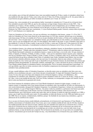 8

ciclo sinódico, que es la base del calendario lunar, tiene una medida irregular de 29 días y medio; el calendario sideral tiene
una medida de sólo algo más de 27 días; como verán, entre los 27 días y los 29 días, el promedio es 28. Así, parece haber en
la pre-historia una gran sabiduría, por haber inventado un calendario con 13 lunas de 28 días.

Tenemos, hoy, varios ejemplos de los que podemos hablar {mostrando el calendario de 13 Lunas de la civilización Inca}
Este calendario era para el año 5490, así, que ha sido usado por un largo tiempo. Estamos ahora en el año 5507... Este
calendario con 13 lunas y 28 días, también, se conoce como Pachacuti (como la Pachamama, que es la Madre Tierra), los
ciclos de la Tierra. Realmente, los ciclos Pachacuti son de 500 años, así que en 1992 (un año muy interesante), en el
Pachacuti, fue 5500, lo que indicó que, exactamente, 11 ciclos Pachacuti habían pasado. Entonces, estamos ahora al principio
del 12° ciclo Pachacuti, en el séptimo año.

Todos los Calendarios de Trece Lunas, a los que nos referimos, son calendarios solar-lunares, porque 13 x 28 es 364. Y
todos los Calendarios de Trece Lunas observan un día especial que es el 365 días, entonces, decimos que es un calendario
solar-lunar porque 365 días es la medida de la Tierra en un giro alrededor del Sol (solar), y 28 días son la medida promedio
del ciclo lunar - ésta es la parte lunar. Los calendarios lunares, que están basados en el ciclo sinódico, son calendarios lunares
puros, estos no son una medida del ciclo solar. En otras palabras, ellos miden el año lunar. Lo que es llamado el año lunar, es
una medida de 12 ciclos de 29 días y medio, lo que nos da 354 días, y vemos que 354 días son 11 días menos de 365 días.
Éste es un punto muy interesante, si consideramos la relación de los humanos con la Tierra, la Luna, el Sol y la Galaxia.

 Los calendarios lunares y las culturas que desarrollaron, solamente, calendarios lunares, no desarrollaron conciencia solar.
Ahora, podemos decir "¿Dónde están estos calendarios lunares?” Virtualmente, todas las culturas de lo que llamamos el
Viejo Mundo funcionaron solamente con calendarios lunares, y siguen un año lunar, y no un año solar. Así que, tenemos el
Chino, el Japonés, el Tibetano, el Hindú, el Arabe y el Judío – éstos son los calendarios lunares mayores, pero, realmente,
sólo hay un calendario lunar. Porque el Hindú, el Arabe, el Judío, el Chino y el Japonés, todos ven la misma luna. Entonces,
a pesar del hecho de que dicen calendario lunar Chino, el calendario lunar Arabe, calendario lunar Hebreo, ésas son todas
sólo divisiones culturales arbitrarias, porque, sólo, hay una Luna. Es interesante, observar estas culturas y civilizaciones
desde este punto de vista. Vemos que todo lo que se desarrolló en lo que llamamos historia, fue desarrollado por culturas que
podríamos llamar desequilibradas. Es interesante, también, contemplar que, a pesar, del hecho de que las civilizaciones del
Viejo Mundo estaban basadas en calendarios lunares, eran patriarcales. Éste es un punto interesante para la psicología. Yo
creo que debido a que ellos no tenían conciencia solar, los hombres compensaron esto dominando la sociedad y usaron un
calendario lunar, paradójicamente.

Así que, cuando hablamos sobre el Calendario Gregoriano, se describe mejor como un calendario solar falso, pero esto,
también, crea un desbalance aún peor, y una forma, aún peor, de patriarcado. El origen del Calendario Gregoriano es muy
oscuro. Es muy claro que en las fases más tempranas de la civilización Egipcia e, incluso, en la Babilónica, ellos
consideraron un calendario solar. Babilonios y Egipcios tenían calendarios solares de 12 meses de 30 días, y luego un ciclo
de 5 días, y ésta es una medida del año solar. Pero esos 30 días, realmente, no corresponden a ningún ciclo natural. Esto se
derivó como una función de la geometría del círculo.

Esta forma temprana de calendarios solares en el Viejo Mundo desapareció, después de algún tiempo, y cuando, en el
imperio romano, el emperador Julio César intentó formular un calendario solar, una medida de 365 días, era, básicamente, la
otra versión distorsionada y desigual del Calendario Gregoriano. Los calendarios Gregoriano y Juliano son, esencialmente, el
mismo calendario. Lo que el Papa Gregorio XIII hizo, fue juntar a todos los científicos y astrónomos más buenos que pudo,
para trabajar en el sistema para el año bisiesto. Ésta fue la introducción del 29 de febrero. Ellos hicieron eso, tan
sistemáticamente, que el año bisiesto sucede cada cuatro años, pero no durante el cambio de siglo (por ejemplo en el 1900), a
menos, que el siglo fuera divisible entre cuatro. En otras palabras, no hubo año bisiesto en el año 1900, pero habrá uno en el
año 2000. Éste es un sistema, verdaderamente, diabólico, porque fue diseñado de una manera muy sistemática, y ganó la
admiración de los científicos de su época.

Eso es un poco de historia; hemos estado hablando, principalmente, de la historia de lo que llamamos el Viejo Mundo, y
también, mencionamos el Calendario de las Trece Lunas, que es una verdadera medida del año solar de 365 días, basado en
una medida promedio del ciclo lunar de 28 días. Sabemos que este calendario fue usado por la civilización Inca e, incluso,
antes de la civilización Inca en América del Sur. Cuando estudiamos la naturaleza de las civilizaciones que usaron este
calendario, encontramos una descripción de la sociedad que, por un lado, era colectivista, y por otro lado, tenía, lo que
podríamos llamar, un tipo de familia real o imperial. Pero la función de esta familia, era ver que todo en la sociedad fuera
colectivo. Encontramos que la noción del Tiempo era muy, muy desarrollada en la civilización Inca, que, también, tenían,
 