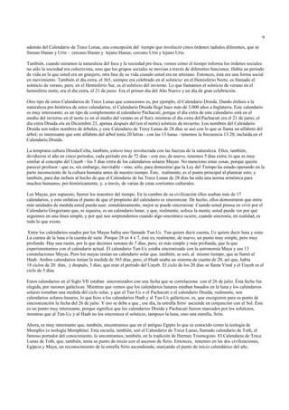 9

además del Calendario de Trece Lunas, una concepción del tiempo que involucró cinco órdenes radiales diferentes, que se
llaman Hanan y Urin - cercano Hanan y lejano Hanan, cercano Urin y lejano Urin.

También, cuando miramos la naturaleza del Inca y la sociedad pre-Inca, vemos cómo el tiempo informa los órdenes sociales:
no sólo la sociedad era colectivista, sino que los grupos sociales se movían a través de diferentes funciones. Había un período
de vida en la que usted era un granjero, otra fase de su vida cuando usted era un artesano. Entonces, ésta era una forma social
en movimiento. También el día extra, el 365, siempre era celebrado en el solsticio: en el Hemisferio Norte, es llamado el
solsticio de verano, pero, en el Hemisferio Sur, es el solsticio del invierno. Lo que llamamos el solsticio de verano en el
hemisferio norte, era el día extra, el 21 de junio. Era el primer día del Año Nuevo y un día de gran celebración.

Otro tipo de estos Calendarios de Trece Lunas que conocemos es, por ejemplo, el Calendario Druida. Dando énfasis a la
naturaleza pre-histórica de estos calendarios, el Calendario Druida llegó hace más de 3.000 años a Inglaterra. Este calendario
es muy interesante; es un tipo de complemento al calendario Pachacuti, porque el día extra de este calendario está en el
medio del invierno en el norte (o en el medio del verano en el Sur); mientras el día extra del Pachacuti era el 21 de junio, el
día extra Druida era en Diciembre 23, apenas después del (en el norte) solsticio de invierno. Los nombres del Calendario
Druida son todos nombres de árboles, y este Calendario de Trece Lunas de 28 días se usó con lo que se llama un alfabeto del
árbol; es interesante que este alfabeto del árbol tenía 20 letras - con las 13 lunas - tenemos la frecuencia 13:20, incluída en el
Calendario Druida.

La temprana cultura Druida/Celta, también, estuvo muy involucrada con las fuerzas de la naturaleza. Ellos, también,
dividieron el año en cinco períodos, cada período era de 72 días - con eso, de nuevo, tenemos 5 días extra; lo que es muy
similar al concepto del Uayeb - los 5 días extra de los calendarios solares Mayas. No menciono estas cosas, porque quiera
parecer profesor - que es, sin embargo, inevitable - sino, sólo, para demostrar que la Ley del Tiempo ha estado operando en la
parte inconsciente de la cultura humana antes de nuestro tiempo. Éste, realmente, es el punto principal al plantear esto; y
también, para dar énfasis al hecho de que el Calendario de las Trece Lunas de 28 días ha sido una norma armónica para
muchos humanos, pre-históricamente, y, a través, de varias de estas corrientes culturales.

Los Mayas, por supuesto, fueron los maestros del tiempo. En la cumbre de su civilización ellos usaban más de 17
calendarios, y esto enfatiza el punto de que el propósito del calendario es sincronizar. De hecho, ellos demostraron que entre
más unidades de medida usted pueda usar, simultáneamente, mejor se puede sincronizar. Cuando usted piensa en vivir por el
Calendario Gregoriano que, ni siquiera, es un calendario lunar, y que, realmente, sofoca la mente, usted puede ver por qué
seguimos en una línea simple, y por qué nos sorprendemos cuando algo sincrónico ocurre, cuando sincronía, en realidad, es
todo lo que existe.

 Entre los calendarios usados por los Mayas había uno llamado Tun-Uc. Tun quiere decir cuenta, Uc quiere decir luna y siete.
La cuenta de la luna o la cuenta de siete. Porque 28 es 4 x 7, éste es, realmente, de nuevo, un punto muy simple, pero muy
profundo. Hay una razón, por la que decimos semana de 7 días, pero, es más simple y más profunda, que la que
experimentamos con el calendario actual. El calendario Tun-Uc estaba sincronizado con la astronomía Maya y sus 13
constelaciones Mayas. Pero los mayas tenían un calendario solar que, también, se usó, al mismo tiempo, que se llamó el
Haab. Ambos calendarios tenían la medida de 365 días, pero, el Haab usaba un sistema de cuenta de 20, así que, había
18 ciclos de 20 días, y después, 5 días, que eran el período del Uayeb. El ciclo de los 20 días se llama Vinal y el Uayeb es el
ciclo de 5 días.

Estos calendarios en el Siglo VII estaban sincronizados con una fecha que se correlaciona con el 26 de julio. Ésta fecha fue
elegida, por razones galácticas. Mientras que vemos que los calendarios lunares estaban basados en la luna y los calendarios
solares tomaban una medida del ciclo solar, y que el Tun-Uc o el Pachacuti o el calendario Druida, realmente, son
calendarios solares-lunares, lo que hizo a los calendarios Haab y al Tun-Uc galácticos, es, que escogieron para su punto de
sincronización la fecha del 26 de julio. Y eso se debe a que , ese día, la estrella Sirio asciende en conjunción con el Sol. Éste
es un punto muy interesante, porque significa que los calendarios Druida y Pachacuti fueron marcados por los solsticios,
mientras que al Tun-Uc y al Haab no los sincroniza el solsticio, tampoco la luna, sino una estrella, Sirio.

Ahora, es muy interesante que, también, encontramos que en el antiguo Egipto lo que es conocido como la teología de
Memphis (o teología Memphita). Esta escuela, también, usó el Calendario de Trece Lunas, llamado calendario de Toth, el
famoso portador del conocimiento, lo encontramos, también, en la tradición de Hermes Trismegisto. El Calendario de Trece
Lunas de Toth, que, también, tenía su punto de inicio con el ascenso de Sirio. Entonces, tenemos en las dos civilizaciones,
Egipcia y Maya, un reconocimiento de la estrella Sirio ascendiendo, marcando el punto de inicio calendárico del año.
 