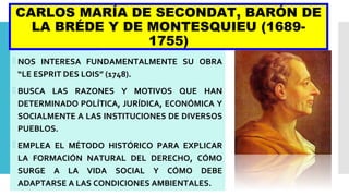 CARLOS MARÍA DE SECONDAT, BARÓN DE
LA BRÉDE Y DE MONTESQUIEU (1689-
1755)
 NOS INTERESA FUNDAMENTALMENTE SU OBRA
“LE ESPRIT DES LOIS” (1748).
 BUSCA LAS RAZONES Y MOTIVOS QUE HAN
DETERMINADO POLÍTICA, JURÍDICA, ECONÓMICA Y
SOCIALMENTE A LAS INSTITUCIONES DE DIVERSOS
PUEBLOS.
 EMPLEA EL MÉTODO HISTÓRICO PARA EXPLICAR
LA FORMACIÓN NATURAL DEL DERECHO, CÓMO
SURGE A LA VIDA SOCIAL Y CÓMO DEBE
ADAPTARSE A LAS CONDICIONES AMBIENTALES.
 