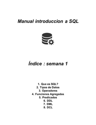 Manual introduccion a SQL 
Índice : semana 1 
1. Que es SQL? 
2. Tipos de Datos 
3. Operadores 
4. Funciones Agregadas 
5. Predicados 
6. DDL 
7. DML 
8. DCL 
 