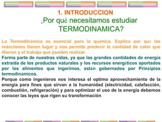 ¿Por qué necesitamos estudiar
TERMODINAMICA?
La Termodinámica es esencial para la química. Explica por qué las
reacciones tienen lugar y nos permite predecir la cantidad de calor que
liberan y el trabajo que pueden realizar.
Forma parte de nuestras vidas, ya que las grandes cantidades de energía
extraída de los productos naturales y los recursos energéticos aportados
por los alimentos que ingerimos, están gobernados por Principios
termodinámicos.
Porque como ingenieros nos interesa el optimo aprovechamiento de la
energía para fines que sirvan a la humanidad (electricidad, calefacción,
combustión, refrigeración) y para optimizar el uso de la energía debemos
conocer las leyes que rigen su transformación
1. INTRODUCCION
 