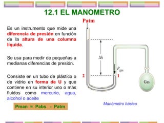 12.1 EL MANOMETRO
Es un instrumento que mide una
diferencia de presión en función
de la altura de una columna
líquida.
Se usa para medir de pequeñas a
medianas diferencias de presión.
Consiste en un tubo de plástico o
de vidrio en forma de U y que
contiene en su interior uno o más
fluidos como mercurio, agua,
alcohol o aceite
Pman = Pabs - Patm
Manómetro básico
Patm
1
2
 