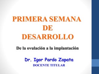 PRIMERA SEMANA
DE
DESARROLLO
De la ovulación a la implantación
Dr. Igor Pardo Zapata
DOCENTE TITULAR
 