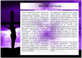 Con la imposición de las cenizas, se
inicia una estación espiritual
particularmente relevante para todo
cristiano que quiera prepararse
dignamente para la vivir el Misterio
Pascual, es decir, la Pasión, Muerte y
Resurrección del Señor Jesús.
Este tiempo vigoroso del Año Litúrgico
se caracteriza por el mensaje bíblico
que puede ser resumido en una sola
palabra: "metanoeiete", es decir
"Convertíos". Este imperativo es
propuesto a la mente de los fieles
mediante el rito austero de la
imposición de ceniza, el cual, con las
palabras "Convertíos y creed en el
Evangelio" y con la expresión
"Acuérdate que eres polvo y al polvo
volverás", invita a todos a reflexionar
acerca del deber de la conversión,
recordando la inexorable caducidad y
efímera fragilidad de la vida humana,
sujeta a la muerte.
La sugestiva ceremonia de la ceniza
eleva nuestras mentes a la realidad
eterna que no pasa jamás, a Dios;
principio y fin, alfa y omega de nuestra
existencia. La conversión no es, en
efecto, sino un volver a Dios, valorando
las realidades terrenales bajo la luz
indefectible de su verdad. Una
valoración que implica una conciencia
cada vez más diáfana del hecho de que
estamos de paso en este fatigoso
itinerario sobre la tierra, y que nos
impulsa y estimula a trabajar hasta el
final, a fin de que el Reino de Dios se
instaure dentro de nosotros y triunfe su
justicia.
Sinónimo de "conversión" es así mismo
la palabra "penitencia"... Penitencia
como cambio de mentalidad.
Penitencia como expresión de libre y
positivo esfuerzo en el seguimiento de
Cristo.
Miércoles de Ceniza
 