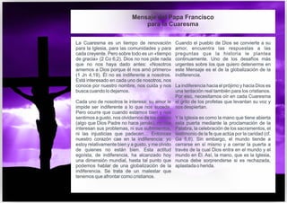 La Cuaresma es un tiempo de renovación
para la Iglesia, para las comunidades y para
cada creyente. Pero sobre todo es un «tiempo
de gracia» (2 Co 6,2). Dios no nos pide nada
que no nos haya dado antes: «Nosotros
amemos a Dios porque él nos amó primero»
(1 Jn 4,19). Él no es indiferente a nosotros.
Está interesado en cada uno de nosotros, nos
conoce por nuestro nombre, nos cuida y nos
busca cuando lo dejamos.
Cada uno de nosotros le interesa; su amor le
impide ser indiferente a lo que nos sucede.
Pero ocurre que cuando estamos bien y nos
sentimos a gusto, nos olvidamos de los demás
(algo que Dios Padre no hace jamás), no nos
interesan sus problemas, ni sus sufrimientos,
ni las injusticias que padecen… Entonces
nuestro corazón cae en la indiferencia: yo
estoy relativamente bien y a gusto, y me olvido
de quienes no están bien. Esta actitud
egoísta, de indiferencia, ha alcanzado hoy
una dimensión mundial, hasta tal punto que
podemos hablar de una globalización de la
indiferencia. Se trata de un malestar que
tenemos que afrontar como cristianos.
Cuando el pueblo de Dios se convierte a su
amor, encuentra las respuestas a las
preguntas que la historia le plantea
continuamente. Uno de los desafíos más
urgentes sobre los que quiero detenerme en
este Mensaje es el de la globalización de la
indiferencia.
La indiferencia hacia el prójimo y hacia Dios es
una tentación real también para los cristianos.
Por eso, necesitamos oír en cada Cuaresma
el grito de los profetas que levantan su voz y
nos despiertan.
Y la Iglesia es como la mano que tiene abierta
esta puerta mediante la proclamación de la
Palabra, la celebración de los sacramentos, el
testimonio de la fe que actúa por la caridad (cf.
Ga 5,6). Sin embargo, el mundo tiende a
cerrarse en sí mismo y a cerrar la puerta a
través de la cual Dios entra en el mundo y el
mundo en Él. Así, la mano, que es la Iglesia,
nunca debe sorprenderse si es rechazada,
aplastada o herida.
Mensaje del Papa Francisco
para la Cuaresma
 