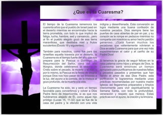 El tiempo de la Cuaresma rememora los
cuarenta años que el pueblo de Israel pasó en
el desierto mientras se encaminaba hacia la
tierra prometida, con todo lo que implicó de
fatiga, lucha, hambre, sed y cansancio...pero
al fin el pueblo elegido gozó de esa tierra
maravillosa, que destilaba miel y frutos
suculentos (Éxodo 16 y siguientes).
También para nosotros, como fue para los
israelitas aquella travesía por el desierto, la
Cuaresma es el tiempo fuerte del año que nos
prepara para la Pascua o Domingo de
Resurrección del Señor, cima del año
litúrgico, donde celebramos la victoria de
Cristo sobre el pecado, la muerte y el mal, y
por lo mismo, la Pascua es la fiesta de alegría
porque Dios nos hizo pasar de las tinieblas a
la luz, del ayuno a la comida, de la tristeza al
gozo profundo, de la muerte a la vida.
La Cuaresma ha sido, es y será un tiempo
favorable para convertirnos y volver a Dios
Padre lleno de misericordia, si es que nos
hubiéramos alejado de Él, como aquel hijo
pródigo (Lucas 15, 11-32) que se fue de la
casa del padre y le ofendió con una vida
indigna y desenfrenada. Esta conversión se
logra mediante una buena confesión de
nuestros pecados. Dios siempre tiene las
puertas de casa abiertas de par en par, y su
corazón se le rompe en pedazos mientras no
comparta con nosotros su amor hecho perdón
generoso. ¡Ojalá fueran muchos los
pecadores que valientemente volvieran a
Dios en esta Cuaresma para que una vez más
experimentaran el calor y el cariño de su
Padre Dios!
Si tenemos la gracia de seguir felices en la
casa paterna como hijos y amigos de Dios, la
Cuaresma será entonces un tiempo
apropiado para purificarnos de nuestras faltas
y pecados pasados y presentes que han
herido el amor de ese Dios Padre; esta
purificación la lograremos mediante unas
prácticas recomendadas por nuestra madre
Iglesia; así llegaremos preparados y limpios
interiormente para vivir espiritualmente la
Semana Santa, con todo la profundidad,
veneración y respeto que merece. Estas
prácticas son el ayuno, la oración y la limosna.
¿Que es la Cuaresma?
 