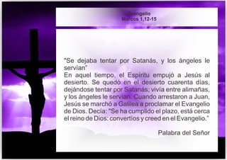"Se dejaba tentar por Satanás, y los ángeles le
servían”
En aquel tiempo, el Espíritu empujó a Jesús al
desierto. Se quedó en el desierto cuarenta días,
dejándose tentar por Satanás; vivía entre alimañas,
y los ángeles le servían. Cuando arrestaron a Juan,
Jesús se marchó a Galilea a proclamar el Evangelio
de Dios. Decía: "Se ha cumplido el plazo, está cerca
el reino de Dios: convertíos y creed en el Evangelio.”
Palabra del Señor
Evangelio
Marcos 1,12-15
 