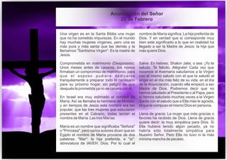 Una virgen es en la Santa Biblia una mujer
que no ha cometido impurezas. En el mundo
hay muchas mujeres vírgenes, pero una es
más pura y más santa que las demás y la
llamamos "Santísima Virgen". Es la madre de
Jesús.
Comprometida en matrimonio (Desposada):
Unos meses antes de casarse, los novios
firmaban un compromiso de matrimonio, para
que el esposo pudiera dedicarse
tranquilamente a preparar todo lo necesario
para su próximo hogar, sin peligro de que
después la prometida ya no se casara con él.
En Israel era muy estimado el nombre de
María. Así se llamaba la hermana de Moisés,
y en tiempos de Jesús este nombre era tan
popular, que las tres mujeres que estuvieron
presentes en el Calvario, todas tenían el
nombre de María. Las tres Marías.
María es un nombre que significaba "Señora"
o "Princesa", pero varios autores dicen que en
Egipto el nombre de María proviene de dos
palabras: "Mar": la hija preferida, e "ia":
abreviatura de IAVEH: Dios. Por lo cual el
nombre de María significa: La hija preferida de
Dios. Y en verdad que sí corresponde muy
bien este significado a lo que en realidad ha
llegado a ser la Madre de Jesús: la hija que
más quiere Dios.
Salve: En hebreo, Shalon Jalai, o sea: ¡Yo te
saludo. Te felicito. Alégrate! Cada vez que
rezamos el Avemaría saludamos a la Virgen
con el mismo saludo con el que la saludó el
ángel en el día más feliz de su vida, en el día
de la Anunciación, cuando ella empezó a ser
Madre de Dios. Podremos decir que no
hemos saludado al Presidente o al Papa, pero
sí hemos saludado muchas veces a la Virgen
Santa con el saludo que a Ella más le agrada,
el que le compuso el mismo Dios en persona.
Llena de gracia: La mujer que más gracias o
favores ha recibido de Dios. Llena de gracia
quiere decir: la muy simpática para Dios. Si
Ella hubiera tenido algún pecado, ya no
habría sido totalmente simpática para
Nuestro Señor. Pero Ella no tuvo ni la más
mínima mancha de pecado.
Anunciación del Señor
25 de Febrero
 