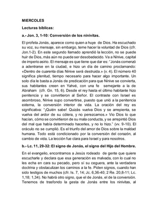 MIERCOLES
Lecturas bíblicas:
a.- Jon. 3, 1-10: Conversión de los ninivitas.
El profeta Jonás, aparece como quien a huye de Dios. Ha escuchado
su voz, su mensaje, sin embargo, teme hacer la voluntad de Dios (cfr.
Jon.1-2). En este segundo llamado aprendió la lección, no se puede
huir de Dios, más aún no puede ser desobedecido. Va a Nínive, capital
de imperio asirio. El mensaje es que tiene que dar es: “Jonás comenzó
a adentrarse en la ciudad, e hizo un día de camino proclamando:
«Dentro de cuarenta días Nínive será destruida.» (v. 4). El número 40
significa plenitud, tiempo necesario para hacer algo importante. Un
solo día le basta a Jonás de predicación para que Nínive se convierta,
sus habitantes creen en Yahvé, con una fe semejante a la de
Abraham (cfr. Gn. 15, 6). Desde el rey hasta el último habitante hizo
penitencia y se convirtieron al Señor. El contraste con Israel es
asombroso, Nínive supo convertirse, puesto que unió a la penitencia
externa, la conversión interior de vida. La oración del rey es
significativa: “¡Quién sabe! Quizás vuelva Dios y se arrepienta, se
vuelva del ardor de su cólera, y no perezcamos.» Vio Dios lo que
hacían, cómo se convirtieron de su mala conducta, y se arrepintió Dios
del mal que había determinado hacerles, y no lo hizo.” (vv. 9-10). El
oráculo no se cumplió. Es el triunfo del amor de Dios sobre la maldad
humana. Todo está condicionado por la conversión del corazón, al
cambio de vida. La lección fue clara para Israel y para nosotros.
b.- Lc. 11, 29-32: El signo de Jonás, el signo del Hijo del Hombre.
En el evangelio, encontramos a Jesús rodeado de gente que quiere
escucharle y declara que esa generación es malvada, con lo cual no
les echa en cara su pecado, pero sí su ceguera, ante la verdadera
doctrina y obstaculizan los caminos a la fe. Piden signos, cuando han
sido testigos de muchos (cfr. Is. 7, 14; Jc. 6,36-40; 2 Re. 20,8-11; Lc.
1,18; 1,34). No habrá otro signo, que el de Jonás, el de la conversión.
Tenemos de trasfondo la gesta de Jonás entre los ninivitas, al
 