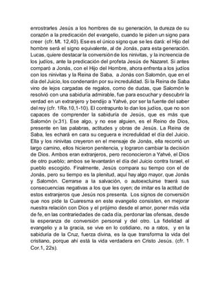enrostrarles Jesús a los hombres de su generación, la dureza de su
corazón a la predicación del evangelio, cuando le piden un signo para
creer (cfr. Mt. 12,40). Ese es el único signo que se les dará: el Hijo del
hombre será el signo equivalente, al de Jonás, para esta generación.
Lucas, quiere destacar la conversiónde los ninivitas, y la increencia de
los judíos, ante la predicación del profeta Jesús de Nazaret. Si antes
comparó a Jonás, con el Hijo del Hombre, ahora enfrenta a los judíos
con los ninivitas y la Reina de Saba, a Jonás con Salomón, que en el
día del Juicio, los condenarán por su incredulidad. Si la Reina de Saba
vino de lejos cargadas de regalos, como de dudas, que Salomón le
resolvió con una sabiduría admirable, fue para escuchar y descubrir la
verdad en un extranjero y bendijo a Yahvé, por ser la fuente del saber
del rey (cfr. 1Re.10,1-10). El contrapunto lo dan los judíos, que no son
capaces de comprender la sabiduría de Jesús, que es más que
Salomón (v.31). Ese algo, y no ese alguien, es el Reino de Dios,
presente en las palabras, actitudes y obras de Jesús. La Reina de
Saba, les echará en cara su ceguera e incredulidad el día del Juicio.
Ella y los ninivitas creyeron en el mensaje de Jonás, ella recorrió un
largo camino, ellos hicieron penitencia, y lograron cambiar la decisión
de Dios. Ambos eran extranjeros, pero reconocieron a Yahvé, el Dios
de otro pueblo; ambos se levantarán el día del Juicio contra Israel, el
pueblo escogido. Finalmente, Jesús compara su tiempo con el de
Jonás, pero su tiempo es la plenitud, aquí hay algo mayor, que Jonás
y Salomón. Cerrarse a la salvación, o autoexcluirse traerá sus
consecuencias negativas a los que les oyen; de imitar es la actitud de
estos extranjeros que Jesús nos presenta. Los signos de conversión
que nos pide la Cuaresma en este evangelio consisten, en mejorar
nuestra relación con Dios y el prójimo desde el amor, poner más vida
de fe, en las contrariedades de cada día, perdonar las ofensas, desde
la esperanza de conversión personal y del otro. La fidelidad al
evangelio y a la gracia, se vive en lo cotidiano, no a ratos, y en la
sabiduría de la Cruz, fuerza divina, es la que transforma la vida del
cristiano, porque ahí está la vida verdadera en Cristo Jesús. (cfr. 1
Cor.1, 22s).
 
