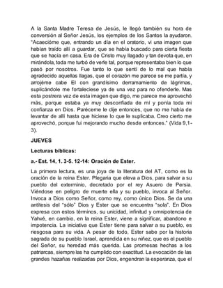 A la Santa Madre Teresa de Jesús, le llegó también su hora de
conversión al Señor Jesús, los ejemplos de los Santos la ayudaron.
“Acaecióme que, entrando un día en el oratorio, vi una imagen que
habían traído allí a guardar, que se había buscado para cierta fiesta
que se hacía en casa. Era de Cristo muy llagado y tan devota que, en
mirándola, toda me turbó de verle tal, porque representaba bien lo que
pasó por nosotros. Fue tanto lo que sentí de lo mal que había
agradecido aquellas llagas, que el corazón me parece se me partía, y
arrojéme cabe El con grandísimo derramamiento de lágrimas,
suplicándole me fortaleciese ya de una vez para no ofenderle. Mas
esta postrera vez de esta imagen que digo, me parece me aprovechó
más, porque estaba ya muy desconfiada de mí y ponía toda mi
confianza en Dios. Paréceme le dije entonces, que no me había de
levantar de allí hasta que hiciese lo que le suplicaba. Creo cierto me
aprovechó, porque fui mejorando mucho desde entonces.” (Vida 9,1-
3).
JUEVES
Lecturas bíblicas:
a.- Est. 14, 1. 3-5. 12-14: Oración de Ester.
La primera lectura, es una joya de la literatura del AT, como es la
oración de la reina Ester. Plegaria que eleva a Dios, para salvar a su
pueblo del exterminio, decretado por el rey Asuero de Persia.
Viéndose en peligro de muerte ella y su pueblo, invoca al Señor.
Invoca a Dios como Señor, como rey, como único Dios. Se da una
antítesis del “sólo” Dios y Ester que se encuentra “sola”. En Dios
expresa con estos términos, su unicidad, infinitud y omnipotencia de
Yahvé, en cambio, en la reina Ester, viene a significar, abandono e
impotencia. La iniciativa que Ester tiene para salvar a su pueblo, es
riesgosa para su vida. A pesar de todo, Ester sabe por la historia
sagrada de su pueblo Israel, aprendida en su niñez, que es el pueblo
del Señor, su heredad más querida. Las promesas hechas a los
patriarcas, siempre las ha cumplido con exactitud. La evocación de las
grandes hazañas realizadas por Dios, engendran la esperanza, que el
 
