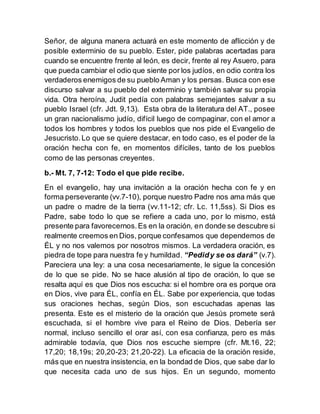 Señor, de alguna manera actuará en este momento de aflicción y de
posible exterminio de su pueblo. Ester, pide palabras acertadas para
cuando se encuentre frente al león, es decir, frente al rey Asuero, para
que pueda cambiar el odio que siente por los judíos, en odio contra los
verdaderos enemigos de su pueblo Aman y los persas. Busca con ese
discurso salvar a su pueblo del exterminio y también salvar su propia
vida. Otra heroína, Judit pedía con palabras semejantes salvar a su
pueblo Israel (cfr. Jdt. 9,13). Esta obra de la literatura del AT., posee
un gran nacionalismo judío, difícil luego de compaginar, con el amor a
todos los hombres y todos los pueblos que nos pide el Evangelio de
Jesucristo.Lo que se quiere destacar, en todo caso, es el poder de la
oración hecha con fe, en momentos difíciles, tanto de los pueblos
como de las personas creyentes.
b.- Mt. 7, 7-12: Todo el que pide recibe.
En el evangelio, hay una invitación a la oración hecha con fe y en
forma perseverante (vv.7-10), porque nuestro Padre nos ama más que
un padre o madre de la tierra (vv.11-12; cfr. Lc. 11,5ss). Si Dios es
Padre, sabe todo lo que se refiere a cada uno, por lo mismo, está
presente para favorecernos.Es en la oración, en donde se descubre si
realmente creemos en Dios, porque confesamos que dependemos de
ÉL y no nos valemos por nosotros mismos. La verdadera oración, es
piedra de tope para nuestra fe y humildad. “Pedidy se os dará” (v.7).
Pareciera una ley: a una cosa necesariamente, le sigue la concesión
de lo que se pide. No se hace alusión al tipo de oración, lo que se
resalta aquí es que Dios nos escucha: si el hombre ora es porque ora
en Dios, vive para ÉL, confía en ÉL. Sabe por experiencia, que todas
sus oraciones hechas, según Dios, son escuchadas apenas las
presenta. Este es el misterio de la oración que Jesús promete será
escuchada, si el hombre vive para el Reino de Dios. Debería ser
normal, incluso sencillo el orar así, con esa confianza, pero es más
admirable todavía, que Dios nos escuche siempre (cfr. Mt.16, 22;
17,20; 18,19s; 20,20-23; 21,20-22). La eficacia de la oración reside,
más que en nuestra insistencia, en la bondad de Dios, que sabe dar lo
que necesita cada uno de sus hijos. En un segundo, momento
 