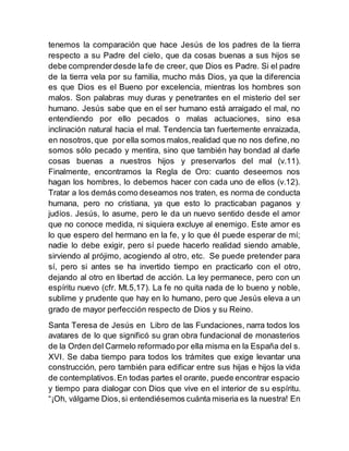 tenemos la comparación que hace Jesús de los padres de la tierra
respecto a su Padre del cielo, que da cosas buenas a sus hijos se
debe comprenderdesde lafe de creer, que Dios es Padre. Si el padre
de la tierra vela por su familia, mucho más Dios, ya que la diferencia
es que Dios es el Bueno por excelencia, mientras los hombres son
malos. Son palabras muy duras y penetrantes en el misterio del ser
humano. Jesús sabe que en el ser humano está arraigado el mal, no
entendiendo por ello pecados o malas actuaciones, sino esa
inclinación natural hacia el mal. Tendencia tan fuertemente enraizada,
en nosotros,que por ella somos malos,realidad que no nos define,no
somos sólo pecado y mentira, sino que también hay bondad al darle
cosas buenas a nuestros hijos y preservarlos del mal (v.11).
Finalmente, encontramos la Regla de Oro: cuanto deseemos nos
hagan los hombres, lo debemos hacer con cada uno de ellos (v.12).
Tratar a los demás como deseamos nos traten, es norma de conducta
humana, pero no cristiana, ya que esto lo practicaban paganos y
judíos. Jesús, lo asume, pero le da un nuevo sentido desde el amor
que no conoce medida, ni siquiera excluye al enemigo. Este amor es
lo que espero del hermano en la fe, y lo que él puede esperar de mí;
nadie lo debe exigir, pero sí puede hacerlo realidad siendo amable,
sirviendo al prójimo, acogiendo al otro, etc. Se puede pretender para
sí, pero si antes se ha invertido tiempo en practicarlo con el otro,
dejando al otro en libertad de acción. La ley permanece, pero con un
espíritu nuevo (cfr. Mt.5,17). La fe no quita nada de lo bueno y noble,
sublime y prudente que hay en lo humano, pero que Jesús eleva a un
grado de mayor perfección respecto de Dios y su Reino.
Santa Teresa de Jesús en Libro de las Fundaciones, narra todos los
avatares de lo que significó su gran obra fundacional de monasterios
de la Orden del Carmelo reformado por ella misma en la España del s.
XVI. Se daba tiempo para todos los trámites que exige levantar una
construcción, pero también para edificar entre sus hijas e hijos la vida
de contemplativos.En todas partes el orante, puede encontrar espacio
y tiempo para dialogar con Dios que vive en el interior de su espíritu.
“¡Oh, válgame Dios,si entendiésemos cuánta miseria es la nuestra! En
 