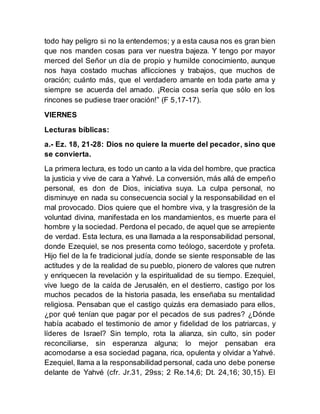 todo hay peligro si no la entendemos; y a esta causa nos es gran bien
que nos manden cosas para ver nuestra bajeza. Y tengo por mayor
merced del Señor un día de propio y humilde conocimiento, aunque
nos haya costado muchas aflicciones y trabajos, que muchos de
oración; cuánto más, que el verdadero amante en toda parte ama y
siempre se acuerda del amado. ¡Recia cosa sería que sólo en los
rincones se pudiese traer oración!” (F 5,17-17).
VIERNES
Lecturas bíblicas:
a.- Ez. 18, 21-28: Dios no quiere la muerte del pecador, sino que
se convierta.
La primera lectura, es todo un canto a la vida del hombre, que practica
la justicia y vive de cara a Yahvé. La conversión, más allá de empeño
personal, es don de Dios, iniciativa suya. La culpa personal, no
disminuye en nada su consecuencia social y la responsabilidad en el
mal provocado. Dios quiere que el hombre viva, y la trasgresión de la
voluntad divina, manifestada en los mandamientos, es muerte para el
hombre y la sociedad. Perdona el pecado, de aquel que se arrepiente
de verdad. Esta lectura, es una llamada a la responsabilidad personal,
donde Ezequiel, se nos presenta como teólogo, sacerdote y profeta.
Hijo fiel de la fe tradicional judía, donde se siente responsable de las
actitudes y de la realidad de su pueblo, pionero de valores que nutren
y enriquecen la revelación y la espiritualidad de su tiempo. Ezequiel,
vive luego de la caída de Jerusalén, en el destierro, castigo por los
muchos pecados de la historia pasada, les enseñaba su mentalidad
religiosa. Pensaban que el castigo quizás era demasiado para ellos,
¿por qué tenían que pagar por el pecados de sus padres? ¿Dónde
había acabado el testimonio de amor y fidelidad de los patriarcas, y
líderes de Israel? Sin templo, rota la alianza, sin culto, sin poder
reconciliarse, sin esperanza alguna; lo mejor pensaban era
acomodarse a esa sociedad pagana, rica, opulenta y olvidar a Yahvé.
Ezequiel, llama a la responsabilidad personal, cada uno debe ponerse
delante de Yahvé (cfr. Jr.31, 29ss; 2 Re.14,6; Dt. 24,16; 30,15). El
 