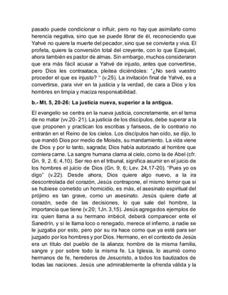pasado puede condicionar o influir, pero no hay que asimilarlo como
herencia negativa, sino que se puede librar de él, reconociendo que
Yahvé no quiere la muerte del pecador,sino que se convierta y viva. El
profeta, quiere la conversión total del creyente, con lo que Ezequiel,
ahora también es pastor de almas. Sin embargo,muchos consideraron
que era más fácil acusar a Yahvé de injusto, antes que convertirse,
pero Dios les contraataca, pleitea diciéndoles: “¿No será vuestro
proceder el que es injusto? “ (v.25). La invitación final de Yahvé, es a
convertirse, para vivir en la justicia y la verdad, de cara a Dios y los
hombres en limpia y maciza responsabilidad.
b.- Mt. 5, 20-26: La justicia nueva, superior a la antigua.
El evangelio se centra en la nueva justicia, concretamente, en el tema
de no matar (vv.20- 21). La justicia de los discípulos,debe superar a la
que proponen y practican los escribas y fariseos, de lo contrario no
entrarán en el Reino de los cielos. Los discípulos han oído, se dijo, lo
que mandó Dios por medio de Moisés, su mandamiento. La vida viene
de Dios y por lo tanto, sagrada; Dios había autorizado al hombre que
comiera carne. La sangre humana clama al cielo, como la de Abel (cfr.
Gn. 9, 2. 6; 4,10). Ser reo en el tribunal, significa asumir en el juicio de
los hombres el juicio de Dios (Gn. 9, 6; Lev. 24,17-20). “Pues yo os
digo” (v.22). Desde ahora, Dios quiere algo nuevo, a la ira
descontrolada del corazón, Jesús contrapone, el mismo temor que si
se hubiese cometido un homicidio, es más, el asesinato espiritual del
prójimo es tan grave, como un asesinato. Jesús quiere darle al
corazón, sede de las decisiones, lo que sale del hombre, la
importancia que tiene (v.20; 1Jn. 3,15). Jesús agregados ejemplos de
ira: quien llama a su hermano imbécil, deberá comparecer ente el
Sanedrín, y si le llama loco o renegado, merece el infierno, a nadie se
le juzgaba por esto, pero por su ira hace como que ya esté para ser
juzgado por los hombres y por Dios. Hermano, en el contexto de Jesús
era un título del pueblo de la alianza; hombre de la misma familia,
sangre y por sobre todo la misma fe. La Iglesia, lo asumió como
hermanos de fe, herederos de Jesucristo, a todos los bautizados de
todas las naciones. Jesús une admirablemente la ofrenda válida y la
 
