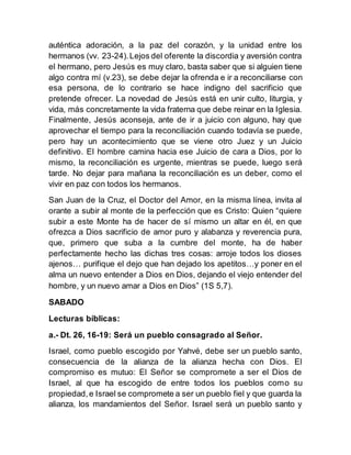auténtica adoración, a la paz del corazón, y la unidad entre los
hermanos (vv. 23-24).Lejos del oferente la discordia y aversión contra
el hermano, pero Jesús es muy claro, basta saber que si alguien tiene
algo contra mí (v.23), se debe dejar la ofrenda e ir a reconciliarse con
esa persona, de lo contrario se hace indigno del sacrificio que
pretende ofrecer. La novedad de Jesús está en unir culto, liturgia, y
vida, más concretamente la vida fraterna que debe reinar en la Iglesia.
Finalmente, Jesús aconseja, ante de ir a juicio con alguno, hay que
aprovechar el tiempo para la reconciliación cuando todavía se puede,
pero hay un acontecimiento que se viene otro Juez y un Juicio
definitivo. El hombre camina hacia ese Juicio de cara a Dios, por lo
mismo, la reconciliación es urgente, mientras se puede, luego será
tarde. No dejar para mañana la reconciliación es un deber, como el
vivir en paz con todos los hermanos.
San Juan de la Cruz, el Doctor del Amor, en la misma línea, invita al
orante a subir al monte de la perfección que es Cristo: Quien “quiere
subir a este Monte ha de hacer de sí mismo un altar en él, en que
ofrezca a Dios sacrificio de amor puro y alabanza y reverencia pura,
que, primero que suba a la cumbre del monte, ha de haber
perfectamente hecho las dichas tres cosas: arroje todos los dioses
ajenos… purifique el dejo que han dejado los apetitos…y poner en el
alma un nuevo entender a Dios en Dios, dejando el viejo entender del
hombre, y un nuevo amar a Dios en Dios” (1S 5,7).
SABADO
Lecturas bíblicas:
a.- Dt. 26, 16-19: Será un pueblo consagrado al Señor.
Israel, como pueblo escogido por Yahvé, debe ser un pueblo santo,
consecuencia de la alianza de la alianza hecha con Dios. El
compromiso es mutuo: El Señor se compromete a ser el Dios de
Israel, al que ha escogido de entre todos los pueblos como su
propiedad,e Israel se compromete a ser un pueblo fiel y que guarda la
alianza, los mandamientos del Señor. Israel será un pueblo santo y
 