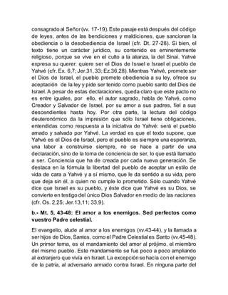 consagrado al Señor(vv. 17-19).Este pasaje está después del código
de leyes, antes de las bendiciones y maldiciones, que sancionan la
obediencia o la desobediencia de Israel (cfr. Dt. 27-28). Si bien, el
texto tiene un carácter jurídico, su contenido es eminentemente
religioso, porque se vive en el culto a la alianza, la del Sinaí. Yahvé
expresa su querer: quiere ser el Dios de Israel e Israel el pueblo de
Yahvé (cfr. Ex. 6,7; Jer.31, 33; Ez.36,28). Mientras Yahvé, promete ser
el Dios de Israel, el pueblo promete obediencia a su ley, ofrece su
aceptación de la ley y pide ser tenido como pueblo santo del Dios de
Israel. A pesar de estas declaraciones, queda claro que este pacto no
es entre iguales, por ello, el autor sagrado, habla de Yahvé, como
Creador y Salvador de Israel, por su amor a sus padres, fiel a sus
descendientes hasta hoy. Por otra parte, la lectura del código
deuteronómico da la impresión que sólo Israel tiene obligaciones,
entendidas como respuesta a la iniciativa de Yahvé: será el pueblo
amado y salvado por Yahvé. La verdad es que el texto supone, que
Yahvé es el Dios de Israel, pero el pueblo es siempre una esperanza,
una labor a construirse siempre, no se hace a partir de una
declaración, sino de la toma de conciencia de ser, lo que está llamado
a ser. Conciencia que ha de creada por cada nueva generación. Se
destaca en la fórmula la libertad del pueblo de aceptar un estilo de
vida de cara a Yahvé y a sí mismo, que le da sentido a su vida, pero
que deja sin él, a quien no cumple lo prometido. Sólo cuando Yahvé
dice que Israel es su pueblo, y éste dice que Yahvé es su Dios, se
convierte en testigo del único Dios Salvador en medio de las naciones
(cfr. Os. 2,25; Jer.13,11; 33,9).
b.- Mt. 5, 43-48: El amor a los enemigos. Sed perfectos como
vuestro Padre celestial.
El evangelio, alude al amor a los enemigos (vv.43-44), y la llamada a
ser hijos de Dios, Santos, como el Padre Celestiales Santo (vv.45-48).
Un primer tema, es el mandamiento del amor al prójimo, el miembro
del mismo pueblo. Este mandamiento se fue poco a poco ampliando
al extranjero que vivía en Israel. La excepciónse hacía con el enemigo
de la patria, al adversario armado contra Israel. En ninguna parte del
 