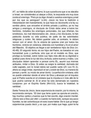 AT, se habla de odiar al prójimo, lo que sucedía era que si se atacaba
a Israel, se consideraba un ataque a Dios, la respuesta era muy dura
contra el enemigo. “Pero yo os digo:Amad a vuestros enemigos y orad
por los que os persiguen” (v.44). Jesús no toca la tradición o
interpretación del mandamiento, lo que hace es devolverle a la ley su
sentido pleno, que envuelve el ámbito privado y público, ya no hay
amigos y enemigos, el discípulo de Cristo debe amar a todos los
hombres, incluidos los enemigos personales, los que difaman, los
envidiosos, los mal intencionados etc. Jesús y los discípulos, lo han
padecido durante su vida pública, de parte de las autoridades
religiosas y civiles. No deben guardar odio, al contrario, lo deben
vencer con el amor. Es la victoria de quienes oran por todos los
hombres, victoria sin violencia, obtenida con humildad y fe en el amor
del Maestro. El objetivo es llegar a ser verdaderos hijos de Dios (vv.
45-48). El segundo tema, es ser hijos del Padre, no basados en una
humanidad pura y perfecta, sino que en el modelo es Dios, que
prodiga su bondad, sobre todos sus hijos más allá de su dignidad o
gratitud pues dona la luz del día y la lluvia, sobre buenos y malos. Los
discípulos deben aprender a pensar como ÉL, asumir sus mismas
actitudes, imitar a Dios. Si antes se exigía la santidad, derivada del
culto sagrado, con lo Israel debía ser pueblo santo (cfr. Lev.19, 2),
ahora se exige imitar, reproducir el ser y existir de Dios, su manera de
pensar y sentir, su modo de amar divino. La perfección cristiana, sólo
se puede entender desde el amor de Dios y alcanzar por el impulso
que el Padre suscita en el cristiano que lo impulsa a ir más allá de lo
que podría caminar él. Si el amor ha sido derramado en nuestros
corazones por el Espíritu Santo (Rm.5,5), busca la totalidad, la
santidad.
Santa Teresa de Jesús, tiene experiencia de oración, por lo mismo, la
recomienda siempre. “El bien que tiene quien se ejercita en oración,
hay muchos santos y buenos que lo han escrito, digo oración mental.
¡Gloria sea a Dios por ello!; y cuando no fuera esto, aunque soy poco
humilde, no tan soberbiaque en esto osara hablar. De lo que yo tengo
experiencias puedo decir; y es que, por males que haga, quien la ha
 