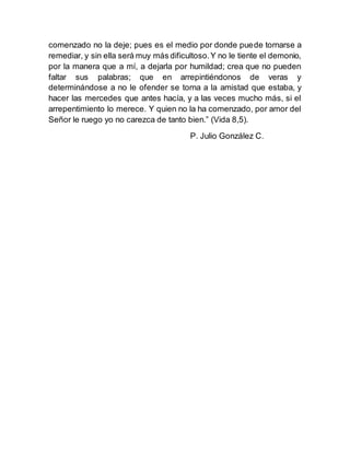 comenzado no la deje; pues es el medio por donde puede tornarse a
remediar, y sin ella será muy más dificultoso.Y no le tiente el demonio,
por la manera que a mí, a dejarla por humildad; crea que no pueden
faltar sus palabras; que en arrepintiéndonos de veras y
determinándose a no le ofender se torna a la amistad que estaba, y
hacer las mercedes que antes hacía, y a las veces mucho más, si el
arrepentimiento lo merece. Y quien no la ha comenzado, por amor del
Señor le ruego yo no carezca de tanto bien.” (Vida 8,5).
P. Julio González C.
 