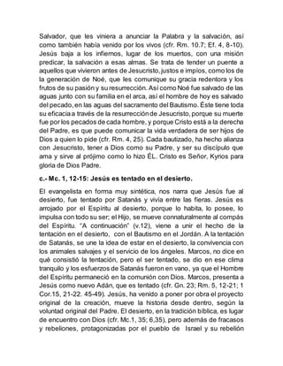 Salvador, que les viniera a anunciar la Palabra y la salvación, así
como también había venido por los vivos (cfr. Rm. 10.7; Ef. 4, 8-10).
Jesús baja a los infiernos, lugar de los muertos, con una misión
predicar, la salvación a esas almas. Se trata de tender un puente a
aquellos que vivieron antes de Jesucristo,justos e impíos, como los de
la generación de Noé, que les comunique su gracia redentora y los
frutos de su pasión y su resurrección. Así como Noé fue salvado de las
aguas junto con su familia en el arca, así el hombre de hoy es salvado
del pecado,en las aguas del sacramento del Bautismo. Éste tiene toda
su eficaciaa través de la resurrecciónde Jesucristo,porque su muerte
fue por los pecados de cada hombre, y porque Cristo está a la derecha
del Padre, es que puede comunicar la vida verdadera de ser hijos de
Dios a quien lo pide (cfr. Rm. 4, 25). Cada bautizado, ha hecho alianza
con Jesucristo, tener a Dios como su Padre, y ser su discípulo que
ama y sirve al prójimo como lo hizo ÉL. Cristo es Señor, Kyrios para
gloria de Dios Padre.
c.- Mc. 1, 12-15: Jesús es tentado en el desierto.
El evangelista en forma muy sintética, nos narra que Jesús fue al
desierto, fue tentado por Satanás y vivía entre las fieras. Jesús es
arrojado por el Espíritu al desierto, porque lo habita, lo posee, lo
impulsa con todo su ser; el Hijo, se mueve connaturalmente al compás
del Espíritu. “A continuación” (v.12), viene a unir el hecho de la
tentación en el desierto, con el Bautismo en el Jordán. A la tentación
de Satanás, se une la idea de estar en el desierto, la convivencia con
los animales salvajes y el servicio de los ángeles. Marcos, no dice en
qué consistió la tentación, pero el ser tentado, se dio en ese clima
tranquilo y los esfuerzos de Satanás fueron en vano, ya que el Hombre
del Espíritu permaneció en la comunión con Dios. Marcos, presenta a
Jesús como nuevo Adán, que es tentado (cfr. Gn. 23; Rm. 5, 12-21; 1
Cor.15, 21-22. 45-49). Jesús, ha venido a poner por obra el proyecto
original de la creación, mueve la historia desde dentro, según la
voluntad original del Padre. El desierto, en la tradición bíblica, es lugar
de encuentro con Dios (cfr. Mc.1, 35; 6,35), pero además de fracasos
y rebeliones, protagonizadas por el pueblo de Israel y su rebelión
 