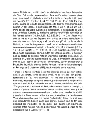 contra Moisés; en cambio, Jesús va al desierto para hacer la voluntad
de Dios. Estuvo ahí cuarenta días, clara alusión a los cuarenta años,
que pasó Israel en el desierto donde fue tentado, pero también lugar
de decisión (cfr. Ex. 24,18; 34,28; Dt.8, 2.15s; 1Re.19,8). Es aquí,
donde ahora es tentado Jesús; tentado de dejar su mesianismo, para
asumir un rol político o triunfalista (cfr. Mc. 8, 33; 1, 35-38; 2,1-3.5).
Pero donde el pueblo sucumbió a la tentación, el Hijo amado de Dios
sale victorioso. Durante su ministerio público conocerá la oposición de
las fuerzas del mal (cfr. Mc.1,27; 3, 22-23.26-27; 14,23). Jesús está
con las fieras y con los ángeles, con lo que se quiere restablecer la
armonía con las criaturas, que el pecado rompió al comienzo de la
historia; en cambio,los profetas cuando miran los tiempos mesiánicos,
ven un renovado entendimiento entre el hombre y los animales (cfr. Lv.
16, 10-22; Sal.91; Is. 11, 6-9; 65, 25). Los ángeles, mensajeros de
Dios, no lo expulsarán, como a Adán del paraíso, es más, lo servirán;
con su actitud de servicio, reflejan una menor dignidad que Jesús. ÉL
anuncia en Galilea la buena noticia de Dios, el evangelio, la salvación
con la cual, Jesús se identifica plenamente, como enviado por el
Padre. Ha llegado la plenitud de los tiempos,se ha cumplido el tiempo,
el Reino ya está presente, el Hijo está presente entre nosotros.
Teresa de Jesús, contada entre las grandes almas que han sabido
amar a Jesucristo, como opción de vida, ha debido padecer grandes
tentaciones en su vida espiritual. Por una mal entendida o falsa
humildad, dejó largo tiempo la oración, por considerarse indigna hasta
que el Señor la fue sacando de este estado calamitoso de vida.
“Tengo para mí que quiere el Señor dar muchas veces al principio, y
otras a la postre, estos tormentos y otras muchas tentaciones que se
ofrecen, para probar a sus amadores, y saber si podrán beber el cáliz
y ayudarle a llevar la cruz, antes que ponga en ellos grandes tesoros.
Y para bien nuestro creo nos quiere Su Majestad llevar por aquí, para
que entendamos bien lo poco que somos; porque son de tan gran
dignidad las mercedes de después, que quiere por experiencia
veamos antes nuestra miseria, primero que nos las dé, porque no nos
acaezca lo que a Lucifer.” (V 11,11).
 