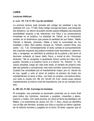 LUNES
Lecturas bíblicas:
a.- Lev. 19, 1-2.11-18: Ley de santidad.
La primera lectura está tomada del código de santidad o ley de
santidad (cfr. Lev. 17-26). Este código recoge las leyes, que después
del destierro, se dieron al pueblo donde queda reflejada una exquisita
sensibilidad respeto a las relaciones con Dios y su consecuencia
inmediata en el prójimo. La santidad de Yahvé, es la motivación
central, es el dinamismo que posee la santidad de sus fieles: “Habló
Yahveh a Moisés, diciendo: Habla a toda la comunidad de los
israelitas y diles: Sed santos, porque yo, Yahveh, vuestro Dios, soy
santo.” (vv. 1-2). Inmediatamente el texto señala el comportamiento
del creyente respecto del prójimo evitando todo favoritismo, calumnia,
odio y venganza, en definitiva la práctica de la justicia y del amor al
hermano evitando el hacer daño físico y moral al otro. Concluye
diciendo: “No te vengarás ni guardarás rencor contra los hijos de tu
pueblo. Amarás a tu prójimo como a ti mismo. Yo, Yahveh.” (v. 18).
Jesús ampliará, luego de citar este texto, el sentido de prójimo más
allá del pariente y connacional, sino todo hombre, todos los hombres.
Cuando fue consultado por el mandamiento mayor, por un doctor de
la Ley, igualó y unió el amor al prójimo al primero de todos los
mandamientos el amor a Dios con todo el corazón, con toda el alma,
con toda tu mente (cfr. Mt. 22, 34-40; Dt. 6,4). Jesús puso ambos
mandamientos al mismo nivel de importancia, uno no se cumple sin el
otro.
b.- Mt. 25, 31-46: Conmigo lo hicisteis.
El evangelio, nos presenta un escenario universal, es el Juicio final
para todos los hombres, naciones y pueblos, creyentes y ateos,
buenos y malos. Con esta escena, se cierra el tema escatológico de
Mateo, y la enseñanza de Jesús (cfr. Dn. 7, 9ss). Jesús se identifica
con el Hijo del Hombre, enviado por Dios a concluir el último capítulo
de la historia humana y juzgarla en el amor. El texto, supone que el
 
