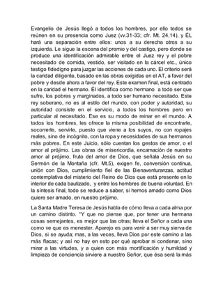 Evangelio de Jesús llegó a todos los hombres, por ello todos se
reúnen en su presencia como Juez (vv.31-33; cfr. Mt. 24,14), y ÉL
hará una separación entre ellos: unos a su derecha otros a su
izquierda. Le sigue la escena del premio y del castigo, pero donde se
produce una identificación admirable entre el Juez rey y el pobre
necesitado de comida, vestido, ser visitado en la cárcel etc., único
testigo fidedigno para juzgar las acciones de cada uno. El criterio será
la caridad diligente, basado en las obras exigidas en el AT, a favor del
pobre y desde ahora a favor del rey. Este examen final, está centrado
en la caridad el hermano. Él identifica como hermano a todo ser que
sufre, los pobres y marginados, a todo ser humano necesitado. Este
rey soberano, no es al estilo del mundo, con poder y autoridad, su
autoridad consiste en el servicio, a todos los hombres pero en
particular al necesitado. Ese es su modo de reinar en el mundo. A
todos los hombres, les ofrece la misma posibilidad de encontrarle,
socorrerle, servirle, puesto que viene a los suyos, no con ropajes
reales, sino de incógnito, con la ropa y necesidades de sus hermanos
más pobres. En este Juicio, sólo cuentan los gestos de amor, o el
amor al prójimo. Las obras de misericordia, encarnación de nuestro
amor al prójimo, fruto del amor de Dios, que señala Jesús en su
Sermón de la Montaña (cfr. Mt.5), exigen fe, conversión continua,
unión con Dios, cumplimiento fiel de las Bienaventuranzas, actitud
contemplativa del misterio del Reino de Dios que está presente en lo
interior de cada bautizado, y entre los hombres de buena voluntad. En
la síntesis final, todo se reduce a saber, si hemos amado como Dios
quiere ser amado, en nuestro prójimo.
La Santa Madre Teresade Jesús habla de cómo lleva a cada alma por
un camino distinto. “Y que no piense que, por tener una hermana
cosas semejantes, es mejor que las otras; lleva el Señor a cada una
como ve que es menester. Aparejo es para venir a ser muy sierva de
Dios, si se ayuda; mas, a las veces, lleva Dios por este camino a las
más flacas; y así no hay en esto por qué aprobar ni condenar, sino
mirar a las virtudes, y a quien con más mortificación y humildad y
limpieza de conciencia sirviere a nuestro Señor, que ésa será la más
 