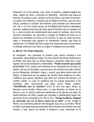 banquete de la Eucaristía, que nutre el espíritu, palabra bajada del
cielo, salida de Dios y ofrecida en Sacrificio, alimento que sacia el
hambre de justicia y paz, verdad y amor de Dios, que tiene el hombre.
La carta a los Hebreos, enseña que la Palabra de Dios, que es viva y
eficaz, penetra el corazón del hombre, para develar sus intenciones
(cfr. Hb. 4, 12-13). Cristo Jesús, es la Palabra del Padre en naturaleza
humana, palabra personal de Dios para el hombre que lo acepta con
fe, o que es juicio de condenación para quien lo rechaza. Uno de los
efectos inmediatos de escuchar y acoger la Palabra de Dios es el
deseo de intimidad con Dios en la oración, lo que en vuelo de amor
sabe a respuesta que genera un dinamismo interior que todo lo
transforma. La Palabra de Dios exige una respuesta que encuentra en
el diálogo amoroso con Dios su origen y fortaleza una vez dada.
b.- Mt. 6,7-15: Padre Nuestro.
El evangelio, nos presenta la oración que Jesús enseña a sus
discípulos, para dirigirse a Dios. Es una oración de plena confianza en
el Padre que pide que su Reine llegue a nosotros cada día y cuyo
signos son la reconciliación y fraternidad. “Padre nuestro que estás
en el cielo” (v.9). Jesús,nos introduce en su intimidad con su Dios, su
Padre, del que es Enviado y que anuncia. Es el Dios de Israel, el Dios
de los Patriarcas, Abraham, Isaac, y Jacob, que ahora tiene rostro de
Padre. A diferencia de los padres de familia, Dios habita en el cielo,
metáfora que quiere significar que está por encima del tiempo y el
mundo visible. Lo que no significa que no pueda acercarse a los
hombres, para reconocerle sus hijos como Padre nuestro.
“Santificado sea tu nombre” (v.9). Si son sus hijos, llevan su
Nombre como familia. Ahora bien, si este Nombre es Santo en sí
mismo y por sí mismo, debe ser santificado en la vida de sus hijos. El
Santo Nombre de Dios, puede ser honrado o blasfemado según las
acciones de los creyentes (cfr. Rm.2, 24). “Venga tu Reino; hágase
tu voluntad, así en la tierra como en el cielo” (v.10). Venga tu
Reino, es la primera petición del discípulo que ora a su Padre. Reino
de Dios, que debe hacerse presente,Dios tenerlo como Señor de este
mundo, y que Jesús ha venido a instaurar y que culminará en la
 