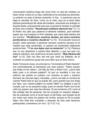 consumación histórica luego del Juicio final. La vida del cristiano, es
hacer reinar a Dios en su vida y defenderen la sociedad sus derechos.
La petición es para el tiempo presente, el hoy, si queremos que se
haga la voluntad de Dios, como en el cielo, aquí en la tierra debe
hacerse presente por las obras del cristiano. Jesucristo nos entregó su
Espíritu Santo, precisamente para que conocida la Verdad, la voluntad
de Dios sea cumplida. “Nuestro pan cotidiano dánosle hoy” (v.11).
El Padre nos pide que pidamos el alimento cotidiano, pero también
quiere que sus busquen el Pan celestial, que sacia toda hambre del
ser humano. “Perdónanos nuestras deudas, así como nosotros
perdonamos a nuestros deudores” (v.12). Si el pecador busca el
perdón, debe aprender a perdonar siempre; perdona siempre en la
medida que seas perdonado, si quieres ser perdonado totalmente
perdona todo. “Y no nos dejes caer en tentación” (v.13). Pidamos
que no nos abandone a nuestro libre albedrio, y que nos guie con
paterna solicitud y nos confirme en el buen camino. “Más líbranos del
mal” (v.13). Que nos libre del mal que viene de Satanás, de lo
contrario no podremos gozar del sumo Bien que es Dios mismo.
Santa Teresade Jesús,al comenzar su “Comentario al Padre Nuestro”
vive profundamente la admiración por esta oración: “Padre nuestro
que estás en los cielos». ¡Oh Hijo de Dios y Señor mío!, ¿cómo dais
tanto junto a la primera palabra? Ya que os humilláis a Vos con
extremo tan grande en juntaros con nosotros al pedir y haceros
hermano de cosa tan baja y miserable, ¿cómo nos dais en nombre de
vuestro Padre todo lo que se puede dar, pues queréis que nos tenga
por hijos, que vuestra palabra no puede faltar? Le obligáis a que la
cumpla, que no es pequeña carga, pues en siendo Padre nos ha de
sufrir por graves que sean las ofensas. Si nos tornamos a Él, como al
hijo pródigo han de perdonar, han de consolar en nuestros trabajos,
han de sustentar como lo ha de hacer un tal Padre, que forzado ha de
ser mejor que todos los padres del mundo, porque en Él no puede
haber sino todo bien cumplido; y después de todo esto hacernos
participantes y herederos con Vos.” (C V 27,1-2).
 