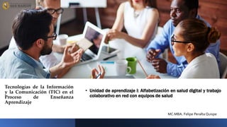 Tecnologías de la Información
y la Comunicación (TIC) en el
Proceso de Enseñanza
Aprendizaje
• Unidad de aprendizaje I: Alfabetización en salud digital y trabajo
colaborativo en red con equipos de salud
MC.MBA. Felipe Peralta Quispe
 