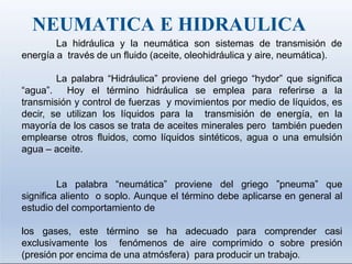 NEUMATICA E HIDRAULICA
La hidráulica y la neumática son sistemas de transmisión de
energía a través de un fluido (aceite, oleohidráulica y aire, neumática).
La palabra “Hidráulica” proviene del griego “hydor” que significa
“agua”. Hoy el término hidráulica se emplea para referirse a la
transmisión y control de fuerzas y movimientos por medio de líquidos, es
decir, se utilizan los líquidos para la transmisión de energía, en la
mayoría de los casos se trata de aceites minerales pero también pueden
emplearse otros fluidos, como líquidos sintéticos, agua o una emulsión
agua – aceite.
La palabra “neumática” proviene del griego ”pneuma” que
significa aliento o soplo. Aunque el término debe aplicarse en general al
estudio del comportamiento de
los gases, este término se ha adecuado para comprender casi
exclusivamente los fenómenos de aire comprimido o sobre presión
(presión por encima de una atmósfera) para producir un trabajo.
 