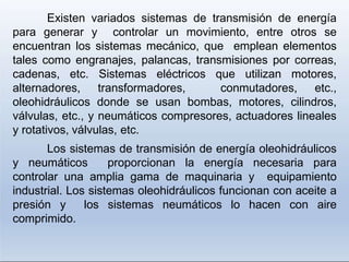 Existen variados sistemas de transmisión de energía
para generar y controlar un movimiento, entre otros se
encuentran los sistemas mecánico, que emplean elementos
tales como engranajes, palancas, transmisiones por correas,
cadenas, etc. Sistemas eléctricos que utilizan motores,
alternadores, transformadores, conmutadores, etc.,
oleohidráulicos donde se usan bombas, motores, cilindros,
válvulas, etc., y neumáticos compresores, actuadores lineales
y rotativos, válvulas, etc.
Los sistemas de transmisión de energía oleohidráulicos
y neumáticos proporcionan la energía necesaria para
controlar una amplia gama de maquinaria y equipamiento
industrial. Los sistemas oleohidráulicos funcionan con aceite a
presión y los sistemas neumáticos lo hacen con aire
comprimido.
 