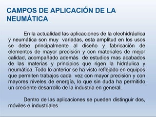 CAMPOS DE APLICACIÓN DE LA
NEUMÁTICA
En la actualidad las aplicaciones de la oleohidráulica
y neumática son muy variadas, esta amplitud en los usos
se debe principalmente al diseño y fabricación de
elementos de mayor precisión y con materiales de mejor
calidad, acompañado además de estudios mas acabados
de las materias y principios que rigen la hidráulica y
neumática. Todo lo anterior se ha visto reflejado en equipos
que permiten trabajos cada vez con mayor precisión y con
mayores niveles de energía, lo que sin duda ha permitido
un creciente desarrollo de la industria en general.
Dentro de las aplicaciones se pueden distinguir dos,
móviles e industriales
 