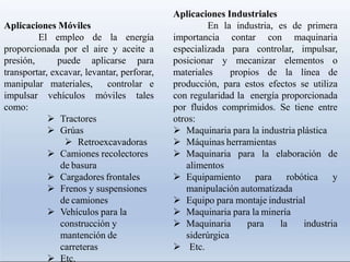 Aplicaciones Móviles
El empleo de la energía
proporcionada por el aire y aceite a
presión, puede aplicarse para
transportar, excavar, levantar, perforar,
manipular materiales, controlar e
impulsar vehículos móviles tales
como:
 Tractores
 Grúas
 Retroexcavadoras
 Camiones recolectores
de basura
 Cargadores frontales
 Frenos y suspensiones
de camiones
 Vehículos para la
construcción y
mantención de
carreteras
 Etc.
Aplicaciones Industriales
En la industria, es de primera
importancia contar con maquinaria
especializada para controlar, impulsar,
posicionar y mecanizar elementos o
materiales propios de la línea de
producción, para estos efectos se utiliza
con regularidad la energía proporcionada
por fluidos comprimidos. Se tiene entre
otros:
 Maquinaria para la industria plástica
 Máquinas herramientas
 Maquinaria para la elaboración de
alimentos
 Equipamiento para robótica y
manipulación automatizada
 Equipo para montaje industrial
 Maquinaria para la minería
 Maquinaria para la industria
siderúrgica
 Etc.
 