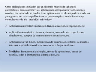 Otras aplicaciones se pueden dar en sistemas propios de vehículos
automotores, como automóviles, aplicaciones aerospaciales y aplicaciones
navales, por otro lado se pueden tener aplicaciones en el campo de la medicina
y en general en todas aquellas áreas en que se requiere movimientos muy
controlados y de alta precisión, así se tiene:
 Aplicación automotriz: suspensión, frenos, dirección, refrigeración, etc.
 Aplicación Aeronáutica: timones, alerones, trenes de aterrizaje, frenos,
simuladores, equipos de mantenimiento aeronáutico, etc.
 Aplicación Naval: timón, mecanismos de transmisión, sistemas de mandos,
sistemas especializados de embarcaciones o buques militares
 Medicina: Instrumental quirúrgico, mesas de operaciones, camas de
hospital, sillas e instrumental odontológico, etc.
 