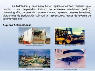 La hidráulica y neumática tienen aplicaciones tan variadas, que
pueden ser empleadas incluso en controles escénicos (teatro),
cinematografía, parques de entretenciones, represas, puentes levadizos,
plataformas de perforación submarina, ascensores, mesas de levante de
automóviles, etc.
Algunas Aplicaciones:
 