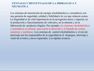 VENTAJAS Y DESVENTAJAS DE LA HIDRAULICA Y
NEUMATICA
Los sistemas de transmisión de energía oleohidráulicos y neumáticos son
una garantía de seguridad, calidad y fiabilidad a la vez que reducen costos.
La Seguridad es de vital importancia en la navegación aérea y espacial, en
la producción y funcionamiento de vehículos, en la minería y en la
fabricación de productos frágiles. Por ejemplo, los sistemas oleohidráulicos
y neumáticos se utilizan para asistir la dirección y el frenado de coches,
camiones y autobuses. Los sistemas de control oleohidráulico y el tren de
aterrizaje son los responsables de la seguridad en el despegue, aterrizaje y
vuelo de aviones y naves espaciales. Los rápidos avances
 