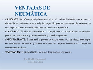 VENTAJAS DE
NEUMÁTICA
Ing. Ubaldo Emmanuel
Hernández López
• ABUNDANTE: Se refiere principalmente al aire, el cual es ilimitado y se encuentra
disponible gratuitamente en cualquier lugar. No precisa conductos de retorno; lo
cual implica que el aire utilizado pasa de nuevo a la atmósfera.
• ALMACENAJE: El aire es almacenado y comprimido en acumuladores o tanques,
puede ser transportado y utilizado donde y cuando se precise.
• ANTIDEFLAGRANTE: El aire está a prueba de explosiones. No hay riesgo de chispas
en atmósferas explosivas y puede ocuparse en lugares húmedos sin riesgo de
electricidad estática.
• TEMPERATURA: El aire es fiable, incluso a temperaturas extremas.
 