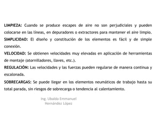 LIMPIEZA: Cuando se produce escapes de aire no son perjudiciales y pueden
colocarse en las líneas, en depuradores o extractores para mantener el aire limpio.
SIMPLICIDAD: El diseño y constitución de los elementos es fácil y de simple
conexión.
VELOCIDAD: Se obtienen velocidades muy elevadas en aplicación de herramientas
de montaje (atornilladores, llaves, etc.).
REGULACIÓN: Las velocidades y las fuerzas pueden regularse de manera continua y
escalonada.
SOBRECARGAS: Se puede llegar en los elementos neumáticos de trabajo hasta su
total parada, sin riesgos de sobrecarga o tendencia al calentamiento.
Ing. Ubaldo Emmanuel
Hernández López
 