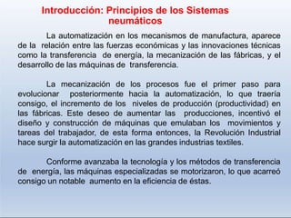 La automatización en los mecanismos de manufactura, aparece
de la relación entre las fuerzas económicas y las innovaciones técnicas
como la transferencia de energía, la mecanización de las fábricas, y el
desarrollo de las máquinas de transferencia.
La mecanización de los procesos fue el primer paso para
evolucionar posteriormente hacia la automatización, lo que traería
consigo, el incremento de los niveles de producción (productividad) en
las fábricas. Este deseo de aumentar las producciones, incentivó el
diseño y construcción de máquinas que emulaban los movimientos y
tareas del trabajador, de esta forma entonces, la Revolución Industrial
hace surgir la automatización en las grandes industrias textiles.
Conforme avanzaba la tecnología y los métodos de transferencia
de energía, las máquinas especializadas se motorizaron, lo que acarreó
consigo un notable aumento en la eficiencia de éstas.
Introducción: Principios de los Sistemas
neumáticos
 