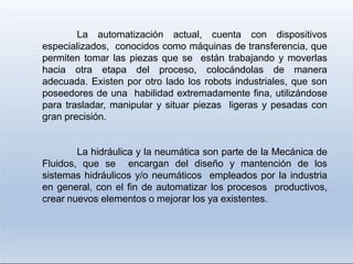 La automatización actual, cuenta con dispositivos
especializados, conocidos como máquinas de transferencia, que
permiten tomar las piezas que se están trabajando y moverlas
hacia otra etapa del proceso, colocándolas de manera
adecuada. Existen por otro lado los robots industriales, que son
poseedores de una habilidad extremadamente fina, utilizándose
para trasladar, manipular y situar piezas ligeras y pesadas con
gran precisión.
La hidráulica y la neumática son parte de la Mecánica de
Fluidos, que se encargan del diseño y mantención de los
sistemas hidráulicos y/o neumáticos empleados por la industria
en general, con el fin de automatizar los procesos productivos,
crear nuevos elementos o mejorar los ya existentes.
 