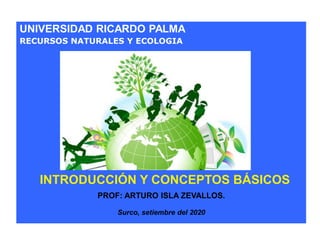UNIVERSIDAD RICARDO PALMA
RECURSOS NATURALES Y ECOLOGIA
PROF: ARTURO ISLA ZEVALLOS.
Surco, setiembre del 2020
INTRODUCCIÓN Y CONCEPTOS BÁSICOS
 
