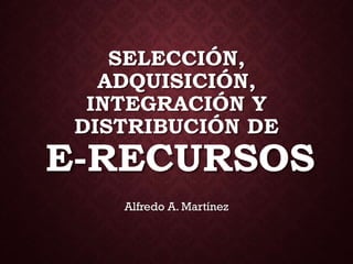 SELECCIÓN,
ADQUISICIÓN,
INTEGRACIÓN Y
DISTRIBUCIÓN DE
E-RECURSOS
Alfredo A. Martínez
 