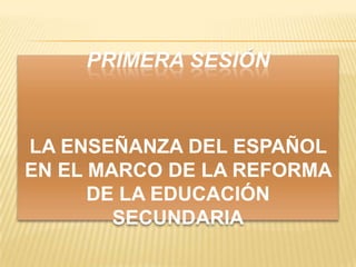 PRIMERA SESIÓN



LA ENSEÑANZA DEL ESPAÑOL
EN EL MARCO DE LA REFORMA
      DE LA EDUCACIÓN
        SECUNDARIA
 