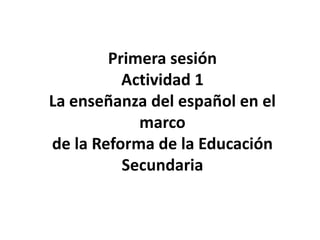Primera sesión
          Actividad 1
La enseñanza del español en el
            marco
de la Reforma de la Educación
          Secundaria
 
