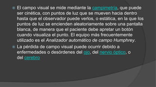  El campo visual se mide mediante la campimetría, que puede 
ser cinética, con puntos de luz que se mueven hacia dentro 
hasta que el observador puede verlos, o estática, en la que los 
puntos de luz se encienden aleatoriamente sobre una pantalla 
blanca, de manera que el paciente debe apretar un botón 
cuando visualiza el punto. El equipo más frecuentemente 
utilizado es el Analizador automático de campo Humphrey. 
 La pérdida de campo visual puede ocurrir debido a 
enfermedades o desórdenes del ojo, del nervio óptico, o 
del cerebro 
 