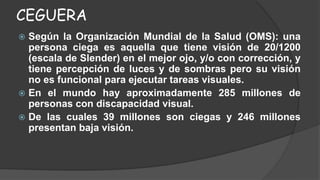 CEGUERA 
 Según la Organización Mundial de la Salud (OMS): una 
persona ciega es aquella que tiene visión de 20/1200 
(escala de Slender) en el mejor ojo, y/o con corrección, y 
tiene percepción de luces y de sombras pero su visión 
no es funcional para ejecutar tareas visuales. 
 En el mundo hay aproximadamente 285 millones de 
personas con discapacidad visual. 
 De las cuales 39 millones son ciegas y 246 millones 
presentan baja visión. 
 