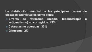 La distribución mundial de las principales causas de 
discapacidad visual es como sigue: 
 Errores de refracción (miopía, hipermetropía o 
astigmatismo) no corregidos: 43% 
 Cataratas no operadas: 33% 
 Glaucoma: 2% 
 